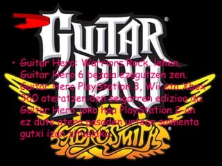 • Guitar Hero: Warriors Rock, lehen,
Guitar Hero 6 bezala ezagutzen zen.
Guitar Hero PlayStation 3, Wii eta Xbox
360 ateratzen den seigarren edizioa da.
Guitar Hero joko hau PlayStation 2-an
ez dute atera pasaden urtean salmenta
gutxi izan zituelako.
 