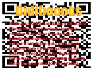 • Bidibook-ak QR Code batean dihardute
(Quick Response kodeak) telefono
mugikorretan. Zure mugikorrean
erabiltzeko nahikoa duzu QR reader
software bat deskargatu eta kamera
telefono kode irudi bat hartu. Baina
sistema honek funtziona dezan ere
beharrezkoa da Interneterako sarbidea
duten mugikorrak edo WIFI bitartez.
 