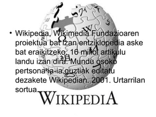 • Wikipedia, Wikimedia Fundazioaren
proiektua bat izan entziklopedia aske
bat eraikitzeko. 16 milioi artikulu
landu izan dira. Mundu osoko
pertsona ia-ia guztiak editatu
dezakete Wikipedian. 2001. Urtarrilan
sortua.
 