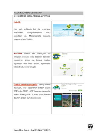 Laiotz Herri Eskola – LAGUNTZA TALDEA-
HAUR NAGUSIAGOENTZAKO
6-12 URTEKO IKASLEEKIN LANTZEKO
Hatz10:
Hau web aplikazio bat da, zuzenean
interneteko nabigatzailearen bidez
erabiltzen da. Mekanografia ikasteko
programa berri bat da.
Ikaszopa: Umeak era dibertigarri eta
errazean euskara ikas dezaten aplikazio
mugikorra: adina eta hiztegi mailara
egokitzen den hizki zopan, eguneroko
hitzak bilatu behar dituzte.
Euskal Herriko geografia: geografiaren
inguruan, joko ezberdinak biltzen dituen
APPa da GEOS. APP honetan geografia
modu dibertigarrian ikastea ahalbidetuko
diguten jokoak aurkituko ditugu.
 