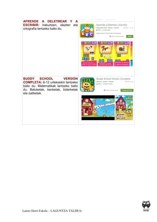 Laiotz Herri Eskola – LAGUNTZA TALDEA-
APRENDE A DELETREAR Y A
ESCRIBIR: Irakurtzen, idazten eta
ortografia lantzeko balio du.
BUDDY SCHOOL VERSION
COMPLETA: 6-12 urtekoekin lantzeko
balio du. Matematikak lantzeko balio
du. Batuketak, kenketak, biderketak
eta zatiketak.
 