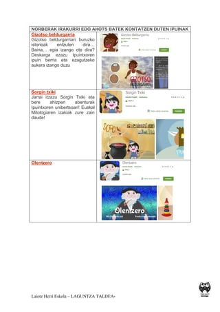 Laiotz Herri Eskola – LAGUNTZA TALDEA-
NORBERAK IRAKURRI EDO AHOTS BATEK KONTATZEN DUTEN IPUINAK
Gizotso beldurgarria
Gizotso beldurgarriari buruzko
istorioak entzuten dira…
Baina… egia izango ote dira?
Deskarga ezazu Ipuintxoren
ipuin berria eta ezagutzeko
aukera izango duzu
Sorgin txiki
Jarrai itzazu Sorgin Txiki eta
bere ahizpen abenturak
Ipuintxoren unibertsoan! Euskal
Mitologiaren izakiak zure zain
daude!
Olentzero
 
