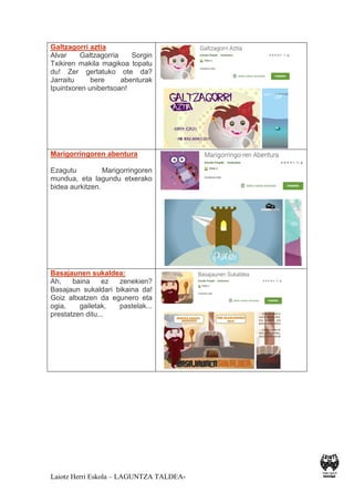 Laiotz Herri Eskola – LAGUNTZA TALDEA-
Galtzagorri aztia
Alvar Galtzagorria Sorgin
Txikiren makila magikoa topatu
du! Zer gertatuko ote da?
Jarraitu bere abenturak
Ipuintxoren unibertsoan!
Marigorringoren abentura
Ezagutu Marigorringoren
mundua, eta lagundu etxerako
bidea aurkitzen.
Basajaunen sukaldea:
Ah, baina ez zenekien?
Basajaun sukaldari bikaina da!
Goiz altxatzen da egunero eta
ogia, gailetak, pastelak...
prestatzen ditu...
 