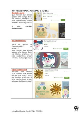 Laiotz Herri Eskola – LAGUNTZA TALDEA-
IPUINAREN BUKAERA AUKERATU (2 AUKERA)
Bazti otso zuria:
Ipuin honetan, zure ahotsa
grabatu ahal izango duzu,
eta istorioa jarraitzeko bi
bide desberdinen artean
aukeratu ahal izango duzu!
8 urte bitarteko
haurrentzako.
Nor da Olentzero?
Baina zer gertatu da
Olentzerorekin?? Ai
amaa....!!
Ipuin honetan, zure ahotsa
grabatu ahal izango duzu,
eta istorioa jarraitzeko bi
bide desberdinen artean
aukeratu ahal izango duzu!
Eguzkilorearen bila
Aukeratu zure istorioa!
Ipuin honetan, zure ahotsa
grabatu ahal izango duzu,
eta istorioa jarraitzeko bi
bide desberdinen artean
aukeratu ahal izango duzu!
 