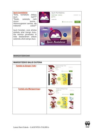 Laiotz Herri Eskola – LAGUNTZA TALDEA-
Ipuin kontalaria
"Ama, kontatuko didazu
ipuin bat??"
"Noski, aukeratu nahi
duzun ipuina...
Herensugearen semea, ala
Iratxoren zubia?"
Ipuin honetan, zure ahotsa
grabatu ahal izango duzu,
eta istorioa jarraitzeko bi
bide desberdinen artean
aukeratu ahal izango duzu
MARGOTZEKOAK
MARGOTZEKO BALIO DUTENA
Tartalo ta Sorgin Txiki:
Tartalo eta Marigorringo:
 