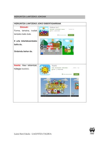 Laiotz Herri Eskola – LAGUNTZA TALDEA-
HIZKUNTZA LANTZEKO JOKOAK
HIZKUNTZA LANTZEKO JOKO DIBERTIGARRIAK
Ekimuki:
Forma, tamaina, irudiak
lantzeko balio dute.
8 urte bitartekoentzako
balio du.
Ordaindu behar da.
Ikasitz: Haur txikientzat,
hiztegia ikasteko.
 