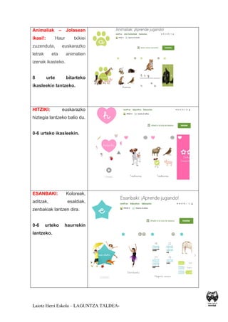 Laiotz Herri Eskola – LAGUNTZA TALDEA-
Animaliak – Jolasean
ikasi!: Haur txikiei
zuzenduta, euskarazko
letrak eta animalien
izenak ikasteko.
8 urte bitarteko
ikasleekin lantzeko.
HITZIKI: euskarazko
hiztegia lantzeko balio du.
0-6 urteko ikasleekin.
ESANBAKI: Koloreak,
aditzak, esaldiak,
zenbakiak lantzen dira.
0-6 urteko haurrekin
lantzeko.
 
