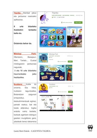 Laiotz Herri Eskola – LAGUNTZA TALDEA-
Ttantto: Hainbat jokoz
eta jardueraz osatutako
aplikazioa.
8 urte bitarteko
ikasleekin lantzeko
balio du.
Ordaindu behar da.
Mitologi Park:
Olentzero, Basajaun,
Mari, Tartalo… Euskal
mitologiaren pertsonaia
nagusiak,
3 eta 10 urte bitarteko
haurrentzako joko
hezitzailea.
Ikusbera: Irudia du
oinarria. Eta hitza,
irudiaren laguntzailea.
Bistaratzen zaigunari
erreparatuz,
deskubrimenduak eginez,
pareak osatuz, bat eta
beste alderatuz, logika
erabiliz nahiz bestela,
bizitzak agertzen dizkigun
gaietan murgilduko gara,
jolasteak berez dakarrena
 