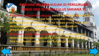 RENCANA SELAMA KULIAH DI PERGURUAN
TINGGI DAN SETELAH LULUS SARJANA S1
• Rencana di perguruan tinggi : untuk lulus atau wisuda di
semester 8 semakin cepat lulus semakin cepat
mendapatkan pekerjaan karena tujuan orang tua saya
menyekolahkan saya tinggi untuk mendapatkan
pengalamna yang baik untuk bekerja.
• Rencana setelah lulus sarjana S1 : Saya ingin langsung
mencari pekerjaan agar ketika saya sudah bekerja saya
bisa membantu orang tua dan keluarga saya.
 