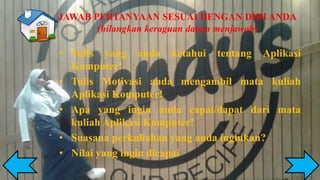 JAWAB PERTANYAAN SESUAI DENGAN DIRI ANDA
(hilangkan keraguan dalam menjawab)
• Tulis yang anda ketahui tentang Aplikasi
Komputer!
• Tulis Motivasi anda mengambil mata kuliah
Aplikasi Komputer!
• Apa yang ingin anda capai/dapat dari mata
kuliah Aplikasi Komputer!
• Suasana perkuliahan yang anda inginkan?
• Nilai yang ingin dicapai
 