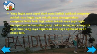 ➢ Yang ingin saya capai dari mata kuliah aplikasi computer
adalah saya ingin agar teknik saya menggunakan
computer lebih baik lagi, selain teknik saya juga ingin
mempunyai ketrampilan yang cukup mengenai computer
agar ilmu yang saya dapatkan bisa saya aplikasikan ke
orang lain.
 