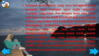➢ Suasana perkuliahan yang saya harapkan yaitu
pertama dari ruangan saya ingin memiliki
ruangan yang lebar dan dengan meja satu anak
satu saya rasa itu lebih kondusif dan rapi (ruang
kelas), yang kedua dari ketertiban mahasiswanya
diusahakan mahasiswa mendapatkan fasilitas
komputer satu satu jadi itu akan lebih
mempermudah mahasiswa untuk lebih mudah
dalam belajar, dan yang ketiga untuk cara
menerangkan dosen ke mahasiswanya jangan
terlalu cepat jika mahasiswanya bingung harap
bantuannya dari dosen yang bersangkutan.
 