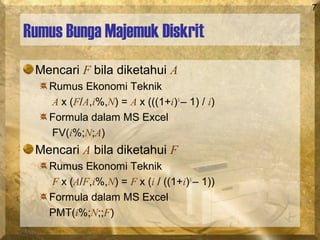 7
Rumus Bunga Majemuk Diskrit
Mencari F bila diketahui A
Rumus Ekonomi Teknik
A x (F/A,i%,N) = A x (((1+i)N
– 1) / i)
Formula dalam MS Excel
FV(i%;N;A)
Mencari A bila diketahui F
Rumus Ekonomi Teknik
F x (A/F,i%,N) = F x (i / ((1+i)N
– 1))
Formula dalam MS Excel
PMT(i%;N;;F)
 