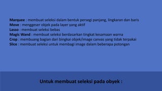 Untuk membuat seleksi pada obyek :
Marquee : membuat seleksi dalam bentuk persegi panjang, lingkaran dan baris
Move : menggeser objek pada layer yang aktif
Lasso : membuat seleksi bebas
Magic Wand : membuat seleksi berdasarkan tingkat kesamaan warna
Crop : membuang bagian dari bingkai objek/image canvas yang tidak terpakai
Slice : membuat seleksi untuk membagi image dalam beberapa potongan
 