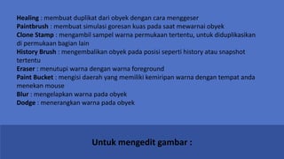 Untuk mengedit gambar :
Healing : membuat duplikat dari obyek dengan cara menggeser
Paintbrush : membuat simulasi goresan kuas pada saat mewarnai obyek
Clone Stamp : mengambil sampel warna permukaan tertentu, untuk diduplikasikan
di permukaan bagian lain
History Brush : mengembalikan obyek pada posisi seperti history atau snapshot
tertentu
Eraser : menutupi warna dengan warna foreground
Paint Bucket : mengisi daerah yang memiliki kemiripan warna dengan tempat anda
menekan mouse
Blur : mengelapkan warna pada obyek
Dodge : menerangkan warna pada obyek
 