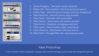 Palet Photoshop
1. Palete Navigator : Merubah ukuran tampilan.
2. Palete Info : Menampilkan informasi komposisi warna.
3. Palete Color : Memilih warna background atau foreground.
4. Palet Swatches : Memilih warna yang tersedia.
5. Palet Styles : Merubah efek pada objek.
6. Palet History : Menyimpan perubahan terakhir.
7. Palet Action : Merekam serangkaian perintah.
8. Palet Layers : Menampilkan objek yang dibuat.
9. Palet Channels : Menyimpan informasi warna.
10. Palet Paths : Mengaktifkan dan memanipulasi path.
Untuk mempermudah mengubah, mengatur dan memilih berbagai penyuntingan dan pengolahan gambar
 