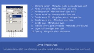 1. Blending Option : Mengatur mode blen pada layer aktif.
2. Add a layer style : Menambahkan layer style.
3. Add layer mask : Menambahkan layer mask.
4. Create a new set : Menambahkan layer set.
5. Create a new fill : Mengubah warna pada gambar.
6. Create a new layer : Membuat layer baru.
7. Delete layer : Menghapus layer.
8. Indicate layer is partially locked : Menandai layer dikunci.
9. Layer aktif : Mengaktifkan layer.
10. Opacity : Mengatur nilai transparansi.
Layer Photoshop
Merupakan lapisan objek yang telah dibuat yang saling menjadi satu kesatuan objek atau gambar yang menarik
 