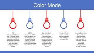 Color mode RGB terdiri
dari 3 intensitas warna
yaitu red (merah), green
(hijau), dan blue (biru).
Mode warna RGB ketika
memiliki intensitas warna
yang sama akan
menghasilkan warna
abu-abu.
RGB
Mode warna CMYK
terdiri dari warna biru
muda (cyan), ungu
(magenta), kuning
(yellow) dan hitam
(black). Color mode
CMYK cocok digunakan
untuk kebutuhan cetak..
CMYK
Mode ini teridiri dari 3
komponen yakni
kecerahan (lightness),
komponen a (warna
range hijau hingga
merah) dan komponen
b (warna dengan
range biru hingga
kuning).
Lab Color Mode
Mode ini terdiri dari
256 warna dengan
skala perhitngan
numerik 0 – 255.
Grayscale Mode
Color mode ini
biasa digunakan
untuk web, animasi
dan multimedia di
karenakan ada 256
warna yang
dikompress
sehingga ukuran
file akan menyusut.
Indexed Color Mode
Color Mode
 