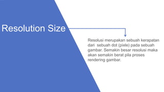 Resolusi merupakan sebuah kerapatan
dari sebuah dot (pixle) pada sebuah
gambar. Semakin besar resolusi maka
akan semakin berat pila proses
rendering gambar.
Resolution Size
 