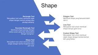 Polygon Tool
Membuat shape yang bersudut lebih
dari 4.
Line Tool
Merupakan tool untuk membuat
shape berupa garis lurus
Custom Shape Tool
Merupakan tool untuk membuat
objek shape dengan bentuk-bentuk
lain yang bebas.
Rounded Rectangle Tool
Membuat shape persegi dengan
radius sudut yang bisa disesuaikan
dengan keinginan.
Rectangle Tool
Merupakan tool untuk membuat objek
shape dengan bentuk persegi atau
persegi panjang.
Shape
Elipse Tool
Merupakan tool untuk membuat objek
shape dengan bentuk lingkaran atau
pun oval.
 