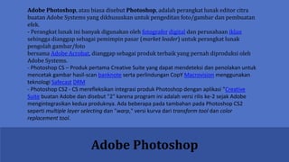 Adobe Photoshop
Adobe Photoshop, atau biasa disebut Photoshop, adalah perangkat lunak editor citra
buatan Adobe Systems yang dikhususkan untuk pengeditan foto/gambar dan pembuatan
efek.
- Perangkat lunak ini banyak digunakan oleh fotografer digital dan perusahaan iklan
sehingga dianggap sebagai pemimpin pasar (market leader) untuk perangkat lunak
pengolah gambar/foto
bersama Adobe Acrobat, dianggap sebagai produk terbaik yang pernah diproduksi oleh
Adobe Systems.
- Photoshop CS – Produk pertama Creative Suite yang dapat mendeteksi dan penolakan untuk
mencetak gambar hasil-scan banknote serta perlindungan CopY Macrovision menggunakan
teknologi Safecast DRM
- Photoshop CS2 - CS merefleksikan integrasi produk Photoshop dengan aplikasi "Creative
Suite buatan Adobe dan disebut "2" karena program ini adalah versi rilis ke-2 sejak Adobe
mengintegrasikan kedua produknya. Ada beberapa pada tambahan pada Photoshop CS2
seperti multiple layer selecting dan "warp," versi kurva dari transform tool dan color
replacement tool.
 
