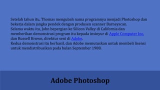 Adobe Photoshop
Setelah tahun itu, Thomas mengubah nama programnya menjadi Photoshop dan
bekerja dalam jangka pendek dengan produsen scanner Barneyscan.
Selama waktu itu, John bepergian ke Silicon Valley di California dan
memberikan demonstrasi program itu kepada insinyur di Apple Computer Inc.
dan Russell Brown, direktur seni di Adobe.
Kedua demonstrasi itu berhasil, dan Adobe memutuskan untuk membeli lisensi
untuk mendistribusikan pada bulan September 1988.
 