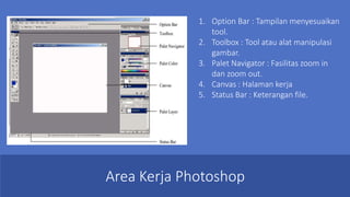 Area Kerja Photoshop
1. Option Bar : Tampilan menyesuaikan
tool.
2. Toolbox : Tool atau alat manipulasi
gambar.
3. Palet Navigator : Fasilitas zoom in
dan zoom out.
4. Canvas : Halaman kerja
5. Status Bar : Keterangan file.
 