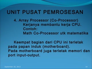 September 20, 2013 19
UNIT PUSAT PEMROSESAN
4. Array Processor (Co-Processor)
Kerjanya membantu kerja CPU.
Contoh:
Math Co-Processor utk matematika
Keempat bagian dari CPU ini terletak
pada papan induk (motherboard).
Pada motherboard juga terletak memori dan
port input-output.
 