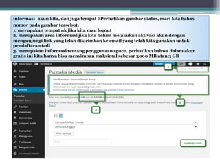 informasi akun kita, dan juga tempat liPerhatikan gambar diatas, mari kita bahas
nomor pada gambar tersebut.
1. merupakan tempat nk jika kita mau logout
2. merupakan area informasi jika kita belum melakukan aktivasi akun dengan
mengunjungi link yang telah dikirimkan ke email yang telah kita gunakan untuk
pendaftaran tadi
3. merupakan informasi tentang penggunaan space, perhatikan bahwa dalam akun
gratis ini kita hanya bisa menyimpan maksimal sebesar 3000 MB atau 3 GB
 