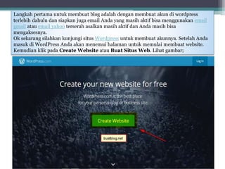 Langkah pertama untuk membuat blog adalah dengan membuat akun di wordpress
terlebih dahulu dan siapkan juga email Anda yang masih aktif bisa menggunakan email
gmail atau email yahoo terserah asalkan masih aktif dan Anda masih bisa
mengaksesnya.
Ok sekarang silahkan kunjungi situs Wordpress untuk membuat akunnya. Setelah Anda
masuk di WordPress Anda akan menemui halaman untuk memulai membuat website.
Kemudian klik pada Create Website atau Buat Situs Web. Lihat gambar;
 