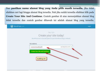 Dan pastikan nama alamat blog yang Anda pilih masih tersedia, jika tidak
silahkan cari lagi hingga alamat blog tersedia. Nah jika sudah tersedia silahkan klik pada
Create Your Site And Continue. Contoh gambar di atas menunjukkan alamat blog
tidak tersedia dan contoh gambar dibawah ini adalah alamat blog yang tersedia.
 