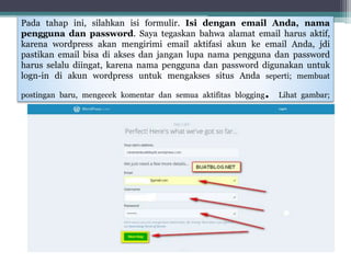 Pada tahap ini, silahkan isi formulir. Isi dengan email Anda, nama
pengguna dan password. Saya tegaskan bahwa alamat email harus aktif,
karena wordpress akan mengirimi email aktifasi akun ke email Anda, jdi
pastikan email bisa di akses dan jangan lupa nama pengguna dan password
harus selalu diingat, karena nama pengguna dan password digunakan untuk
logn-in di akun wordpress untuk mengakses situs Anda seperti; membuat
postingan baru, mengecek komentar dan semua aktifitas blogging. Lihat gambar;
 