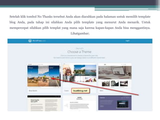 Setelah klik tombol No Thanks tersebut Anda akan diarahkan pada halaman untuk memilih template
blog Anda, pada tahap ini silahkan Anda pilih template yang menurut Anda menarik. Untuk
mempercepat silahkan pilih templat yang mana saja karena kapan-kapan Anda bisa menggantinya.
Lihatgambar;
 