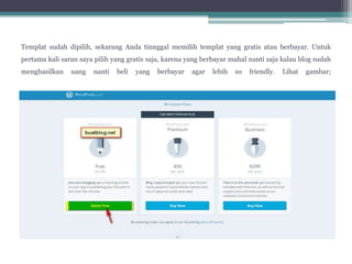 Templat sudah dipilih, sekarang Anda tinnggal memilih templat yang gratis atau berbayar. Untuk
pertama kali saran saya pilih yang gratis saja, karena yang berbayar mahal nanti saja kalau blog sudah
menghasilkan uang nanti beli yang berbayar agar lebih so friendly. Lihat gambar;
 