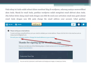 Pada tahap ini Anda sudah selesai dalam membuat blog di wordpress, sekarang saatnya memverifikasi
akun Anda. Masuk ke email Anda, pastikan wordpress sudah mengirimi email aktivasi akun Anda.
Jika belum kirim ulang email Anda dengan cara klik Re-send your activation email atau ganti alamat
email Anda dengan cara klik pada change the email address your account. Lihat gambar;
 