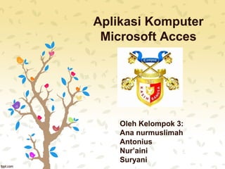 Aplikasi Komputer
Microsoft Acces
Oleh Kelompok 3:
Ana nurmuslimah
Antonius
Nur’aini
Suryani
 