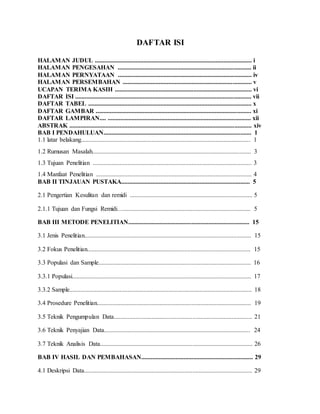 DAFTAR ISI
HALAMAN JUDUL .................................................................................................... i
HALAMAN PENGESAHAN ..................................................................................... ii
HALAMAN PERNYATAAN ..................................................................................... iv
HALAMAN PERSEMBAHAN .................................................................................. v
UCAPAN TERIMA KASIH ....................................................................................... vi
DAFTAR ISI ................................................................................................................ vii
DAFTAR TABEL ........................................................................................................ x
DAFTAR GAMBAR ................................................................................................... xi
DAFTAR LAMPIRAN.... ........................................................................................... xii
ABSTRAK .................................................................................................................... xiv
BAB I PENDAHULUAN.............................................................................................. 1
1.1 latar belakang............................................................................................................ 1
1.2 Rumusan Masalah..................................................................................................... 3
1.3 Tujuan Penelitian ..................................................................................................... 3
1.4 Manfaat Penelitian ................................................................................................... 4
BAB II TINJAUAN PUSTAKA.................................................................................. 5
2.1 Pengertian Kesulitan dan remidi .............................................................................. 5
2.1.1 Tujuan dan Fungsi Remidi…................................................................................. 5
BAB III METODE PENELITIAN............................................................................. 15
3.1 Jenis Penelitian.......................................................................................................... 15
3.2 Fokus Penelitian........................................................................................................ 15
3.3 Populasi dan Sample................................................................................................. 16
3.3.1 Populasi.................................................................................................................. 17
3.3.2 Sample.................................................................................................................... 18
3.4 Prosedure Penelitian.................................................................................................. 19
3.5 Teknik Pengumpulan Data........................................................................................ 21
3.6 Teknik Penyajian Data............................................................................................. 24
3.7 Teknik Analisis Data................................................................................................. 26
BAB IV HASIL DAN PEMBAHASAN....................................................................... 29
4.1 Deskripsi Data........................................................................................................... 29
 