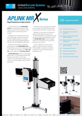 APLINK MRHigh Resolution Inkjet printer
United Barcode Systems APLINK MRX
Series are the ultimate generation of High
Resolution Inkjet Printers, designed to solve
printing needs on cases and any porous
surfaces.
Developed and manufactured to print any
text, images, logos, symbols, and any type
of 100% readable barcodes in compliance
with GS1 International Standard Regulations
(GS1-128, ITF14, GS1DATAMATRIX, EAN-UCC13).
Powered by 4th generation piezoelectric
technology print head APLINK MRX Series
Printers allows users to print messages up to 72
mm in height, with a resolution up to 185 x 720
dpi, and at a speed up to 110 meters/minute.
APLINK MRX Series Printers modular design
allows using 1 to 4 print heads simultaneously
through one full color 8” touch screen
controller. Its intuitive graphic interface permits
users to control and configure each print head
parameters.
Production process interruptions are avoided
by the changing of the 100% Mineral oil free
non-pressurized ink bottle at a nonstop mode.
Reduced ink consumption and maintained
reliable printing quality are assured by its
innovated technologies of temperature and drop
size control. These combined benefits make of
the APLINK MRX Series Printers a valuable
equipment for the generation of savings and
production cost reduction.
Easy to integrate and connect to any IT
systems in any production line, different
ERP, and DBMS. In standalone mode USB
and Ethernet connections allow loading of
messages to print.
HIGH RESOLUTION PRINTERS
100% mineral oil free ink
4th generation piezo electric
print head
Modular design with variable
height and depth
Reduced and low cost periodical
maintenance
8” full color touch screen with
graphic interface
Printing speed 110 m/min
Resolution of 185 x 720 dpi
Printing height 72 mm.
Printing on any porous surface
Series
 