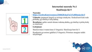 Internetinė nuoroda Nr.1
Skaičiuoju iki 5
Nuoroda:
https://wordwall.net/resource/2568628/skai%C4%8Diuoju-iki-5
Užduotis: paspausti langelį su teisingu atsakymu. Suskaičiuoti kiek rodo
pirštukų, gyvūnėlių ir kitų daiktų.
Rezultatas: gebės susieti ekrane rodomų daiktų, gyvūnėlių ir pirštų kiekį
su skaičiumi.
Gebėjimai:
Skaičiavimas ir matavimas (5 žingsnis). Skaičiuoja bent iki 5.
Kasdieniai gyvenimo įgūdžiai (5 žingsnis). Priminus stengiasi sėdėti
taisyklingai.
 