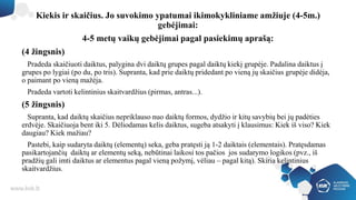 Kiekis ir skaičius. Jo suvokimo ypatumai ikimokykliniame amžiuje (4-5m.)
gebėjimai:
4-5 metų vaikų gebėjimai pagal pasiekimų aprašą:
(4 žingsnis)
Pradeda skaičiuoti daiktus, palygina dvi daiktų grupes pagal daiktų kiekį grupėje. Padalina daiktus į
grupes po lygiai (po du, po tris). Supranta, kad prie daiktų pridedant po vieną jų skaičius grupėje didėja,
o paimant po vieną mažėja.
Pradeda vartoti kelintinius skaitvardžius (pirmas, antras...).
(5 žingsnis)
Supranta, kad daiktų skaičius nepriklauso nuo daiktų formos, dydžio ir kitų savybių bei jų padėties
erdvėje. Skaičiuoja bent iki 5. Dėliodamas kelis daiktus, sugeba atsakyti į klausimus: Kiek iš viso? Kiek
daugiau? Kiek mažiau?
Pastebi, kaip sudaryta daiktų (elementų) seka, geba pratęsti ją 1-2 daiktais (elementais). Pratęsdamas
pasikartojančių daiktų ar elementų seką, nebūtinai laikosi tos pačios jos sudarymo logikos (pvz., iš
pradžių gali imti daiktus ar elementus pagal vieną požymį, vėliau – pagal kitą). Skiria kelintinius
skaitvardžius.
 