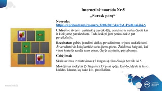Internetinė nuoroda Nr.5
„Surask porą“
Nuoroda:
https://wordwall.net/resource/32802687/skai%C4%8Diai-iki-5
Užduotis: atversti pasirinktą paveikslėlį, įvardinti ir suskaičiuoti kas
ir kiek jame pavaizduota. Tada ieškoti jam poros, tokio pat
paveikslėlio.
Rezultatas: gebės įvardinti daiktų pavadinimus ir juos suskaičiuoti.
Atversdami vis kitą kortelė suras jiems poras. Žaidimas baigiasi, kai
visos kortelės randa savo poras. Gerės atmintis, pastabumas.
Gebėjimai:
Skaičiavimas ir matavimas (5 žingsnis). Skaičiuoja beveik iki 5.
Mokėjimas mokytis (5 žingsnis). Drąsiai spėja, bando, klysta ir taiso
klaidas, klauso, ką sako kiti, pasitikslina.
 