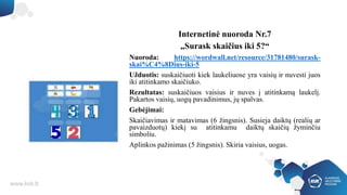 Internetinė nuoroda Nr.7
„Surask skaičius iki 5?“
Nuoroda: https://wordwall.net/resource/31781480/surask-
skai%C4%8Dius-iki-5
Užduotis: suskaičiuoti kiek laukeliuose yra vaisių ir nuvesti juos
iki atitinkamo skaičiuko.
Rezultatas: suskaičiuos vaisius ir nuves į atitinkamą laukelį.
Pakartos vaisių, uogų pavadinimus, jų spalvas.
Gebėjimai:
Skaičiavimas ir matavimas (6 žingsnis). Susieja daiktų (realių ar
pavaizduotų) kiekį su atitinkamu daiktų skaičių žyminčiu
simboliu.
Aplinkos pažinimas (5 žingsnis). Skiria vaisius, uogas.
 