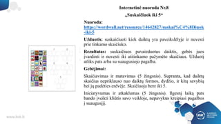 Internetinė nuoroda Nr.8
„Suskaičiuok iki 5“
Nuoroda:
https://wordwall.net/resource/14642827/suskai%C4%8Diuok
-iki-5
Užduotis: suskaičiuoti kiek daiktų yra paveikslėlyje ir nuvesti
prie tinkamo skaičiuko.
Rezultatas: suskaičiuos pavaizduotus daiktis, gebės juos
įvardinti ir nuvesti iki atitinkamo pažymėto skaičiaus. Užduotį
atliks pats arba su suaugusiojo pagalba.
Gebėjimai:
Skaičiavimas ir matavimas (5 žingsnis). Supranta, kad daiktų
skaičius nepriklauso nuo daiktų formos, dydžio, ir kitų savybių
bei jų padėties erdvėje. Skaičiuoja bent iki 5.
Iniciatyvumas ir atkaklumas (5 žingsnis). Ilgesnį laiką pats
bando įveikti kliūtis savo veikloje, nepavykus kreipiasi pagalbos
į suaugusįjį.
 