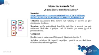 Internetinė nuoroda Nr.9
„Suskaičiuok boružės taškelius“
Nuoroda:
https://wordwall.net/resource/14349448/suskai%C4%8Diuok-
boru%C5%BE%C4%97s-ta%C5%A1ku%C4%8Dius-iki-5
Užduotis: suskaičiuoti kiek boružės turi taškelių ir nuvesti jas prie
atintinkamo skaičiaus.
Rezultas: gebės suskaičiuoti boružėlių taškelius ir nuvesti jas prie
atitinkamo skaičiuko. Atpažįsta, kad tai boružė, yra matęs gyvai ir
paveikslėliuose.
Gebėjimai:
Skaičiavimas ir matavimas (5 žingsnis). Skaičiuoja bent iki 5.
Aplinkos pažinimas (4 žingsnis). Atpažįsta gamtoje ar paveikslėliuose
dažniausiai sutinkamus gyvūnus.
 