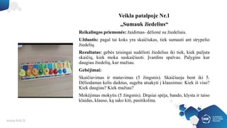 Veikla patalpoje Nr.1
„Sumauk žiedelius“
Reikalingos priemonės: žaidimas- dėlionė su žiedeliais.
Užduotis: pagal tai koks yra skaičiukas, tiek sumauti ant strypelio
žiedelių.
Rezultatas: gebės teisingai sudėlioti žiedelius iki tiek, kiek pažįsta
skaičių, kiek moka suskaičiuoti. Įvardins spalvas. Palygins kur
daugiau žiedelių, kur mažiau.
Gebėjimai:
Skaičiavimas ir matavimas (5 žingsnis). Skaičiuoja bent iki 5.
Dėliodamas kelis daiktus, sugeba atsakyti į klausimus: Kiek iš viso?
Kiek daugiau? Kiek mažiau?
Mokėjimas mokytis (5 žingsnis). Drąsiai spėja, bando, klysta ir taiso
klaidas, klauso, ką sako kiti, pasitikslina.
 