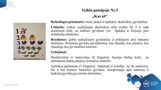 Veikla patalpoje Nr.3
„Kas aš“
Reikalingos priemonės: siena, durys ir lipdukai: skaičiukai, gyvūnėliai.
Užduotis: vaikas susiklijuoja skaičiukus eilės tvarka iki 5 ir tada
skaičiuoja kiek, su kokiais gyvūnais yra lipdukų ir klijuoja prie
atitinkamo skaičiaus.
Rezultatas: gebės suskaičiuoti gyvūnėlius ir priklijuoti prie tinkamo
skaičiaus. Prisimins gyvūnų pavadinimus, kas skraido, kas plaukia, kas
riaumoja, kas po medžius karstosi...
Gebėjimai:
Skaičiavimas ir matavimas (6 žingsnis). Susieja daiktų kiekį su
atitinkamu daiktų skaičių žyminčiu simboliu.
Aplinkos pažinimas (5 žingsnis). Atpažįsta ir įvardija ne tik naminius,
bet ir kai kuriuos laukinius gyvūnus. Samprotauja apie naminių ir
laukinių gyvūnų gyvenimo skirtumus.
 