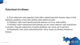 Patarimai tėveliams:
1. Prieš sėdant prie stalo paprašyti, kad vaikas suskaičiuotų kiek žmonių valgys ir kiek
lėkštučių, puodelių, ar kitų stalo įrankių reikės padėti ant stalo.
2. Paprašyti vaiko, kad suskaičiuotų kiek namuose yra lovų, stalų, kėdžių.
3. Pasiūlyti vaikui suskaičiuoti kiek pirštukų yra ant vienos rankytės, tada suskaičiuoti
ir ant kitos. Taip pat suskaičiuoti ir kojytės pirštukus, ant vienos, po to ant kitos.
4. Paprašykite, kad vaikas suskaičiuotų kiek vaisių vazoje yra obuolių, kriaušių ar
bananų.
 