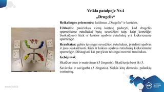 Veikla patalpoje Nr.4
„Drugelis“
Reikalingos priemonės: žaidimas „Drugelis“ ir kortelės.
Užduotis: pasirinkus vieną kortelę padaryti, kad drugelio
sparneliuose rutuliukai butų suvedžioti taip, kaip kortelėje.
Suskaičiuoti kiek ir kokios spalvos rutuliukų yra kiekviename
sparnelyje.
Rezultatas: gebės teisingai suvedžioti rutuliukus, įvardinti spalvas
ir juos suskaičiuoti. Kiek ir kokios spalvos rutiuliukų kiekviename
sparnelyje. Džiaugiasi kai pavyksta teisingai nuvesti rutuliukus.
Gebėjimai:
Skaičiavimas ir matavimas (5 žingsnis). Skaičiuoja bent iki 5.
Savivoka ir savigarba (5 žingsnis). Siekia kitų dėmesio, palankių
vertinimų.
 