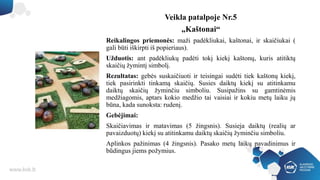 Veikla patalpoje Nr.5
„Kaštonai“
Reikalingos priemonės: maži padėkliukai, kaštonai, ir skaičiukai (
gali būti iškirpti iš popieriaus).
Užduotis: ant padėkliukų padėti tokį kiekį kaštonų, kuris atitiktų
skaičių žymintį simbolį.
Rezultatas: gebės suskaičiuoti ir teisingai sudėti tiek kaštonų kiekį,
tiek pasirinkti tinkamą skaičių. Susies daiktų kiekį su atitinkamu
daiktų skaičių žyminčiu simboliu. Susipažins su gamtinėmis
medžiagomis, aptars kokio medžio tai vaisiai ir kokiu metų laiku jų
būna, kada sunoksta: rudenį.
Gebėjimai:
Skaičiavimas ir matavimas (5 žingsnis). Susieja daiktų (realių ar
pavaizduotų) kiekį su atitinkamu daiktų skaičių žyminčiu simboliu.
Aplinkos pažinimas (4 žingsnis). Pasako metų laikų pavadinimus ir
būdingus jiems požymius.
 