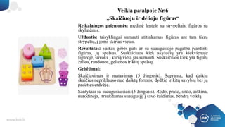 Veikla patalpoje Nr.6
„Skaičiuoju ir dėlioju figūras“
Reikalaingos priemonės: medinė lentelė su strypeliais, figūros su
skylutėmis.
Užduotis: taisyklingai sumauti atitinkamas figūras ant tam tikrų
strypelių, į joms skirtas vietas.
Rezultatas: vaikas gebės pats ar su suaugusiojo pagalba įvardinti
figūras, jų spalvas. Suskaičiuos kiek skylučių yra kiekvienoje
figūroje, suvoks į kurią vietą jas sumauti. Suskaičiuos kiek yra figūrų
žalios, raudonos, geltonos ir kitų spalvų.
Gebėjimai:
Skaičiavimas ir matavimas (5 žingsnis). Supranta, kad daiktų
skaičius nepriklauso nuo daiktų formos, dydžio ir kitų savybių bei jų
padėties erdvėje.
Santykiai su suaugusiaisiais (5 žingsnis). Rodo, prašo, siūlo, aiškina,
nurodinėja, įtraukdamas suaugusįjį į savo žaidimus, bendrą veiklą.
 